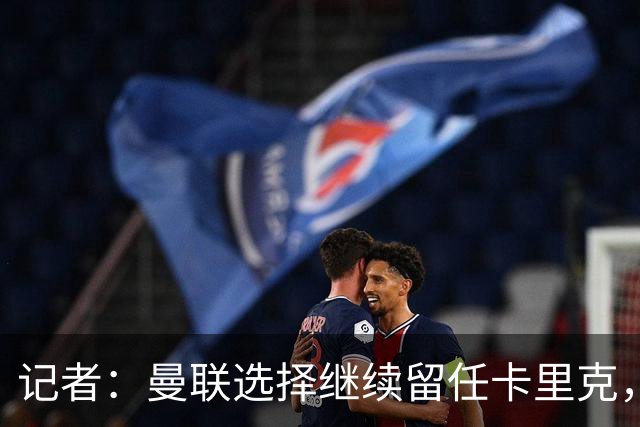 记者：曼联选择继续留任卡里克，一大主要原因来自财务层面