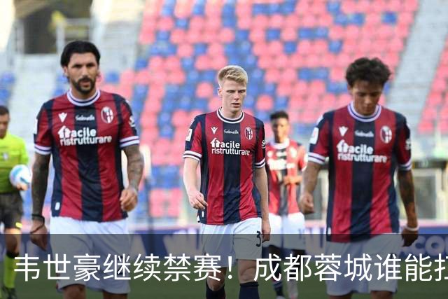 韦世豪继续禁赛！成都蓉城谁能扛起精神领袖责任？一人或责无旁贷